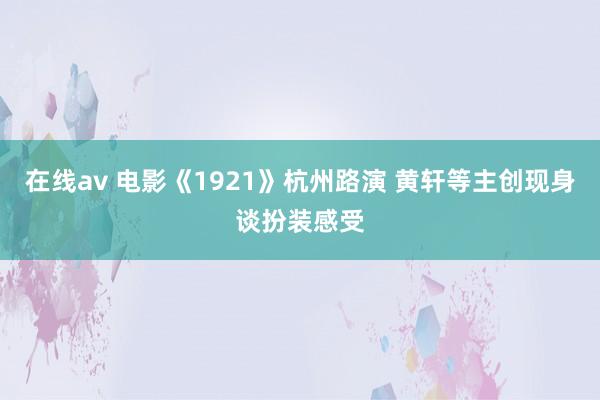 在线av 电影《1921》杭州路演 黄轩等主创现身谈扮装感受