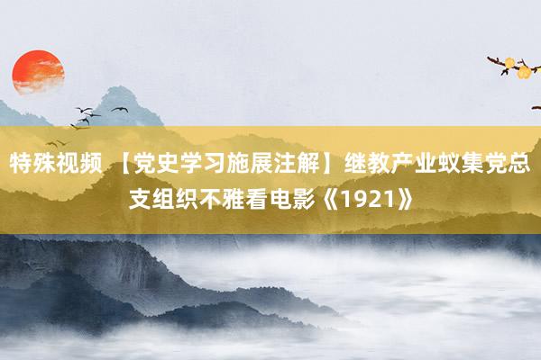 特殊视频 【党史学习施展注解】继教产业蚁集党总支组织不雅看电影《1921》