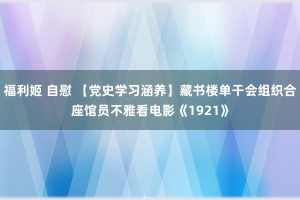 福利姬 自慰 【党史学习涵养】藏书楼单干会组织合座馆员不雅看电影《1921》