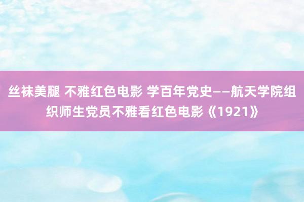 丝袜美腿 不雅红色电影 学百年党史——航天学院组织师生党员不雅看红色电影《1921》