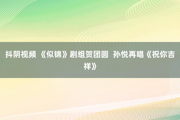 抖阴视频 《似锦》剧组贺团圆  孙悦再唱《祝你吉祥》