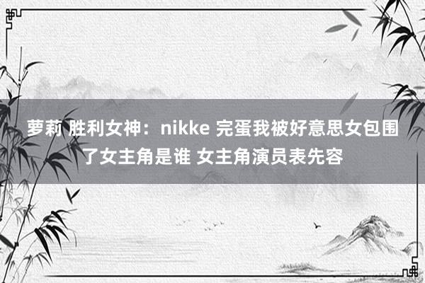 萝莉 胜利女神：nikke 完蛋我被好意思女包围了女主角是谁 女主角演员表先容