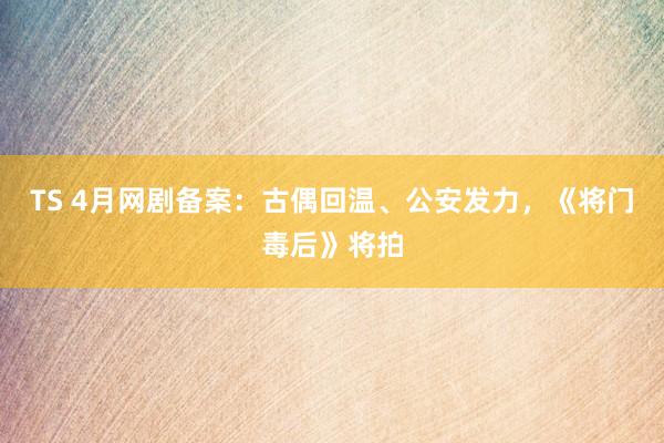 TS 4月网剧备案：古偶回温、公安发力，《将门毒后》将拍