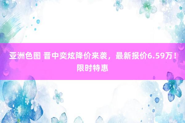 亚洲色图 晋中奕炫降价来袭，最新报价6.59万！限时特惠