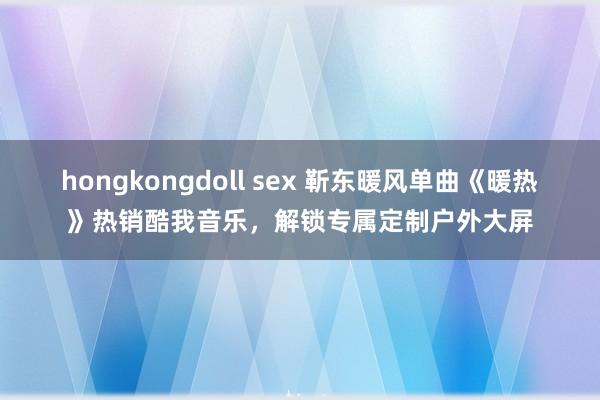 hongkongdoll sex 靳东暖风单曲《暖热》热销酷我音乐，解锁专属定制户外大屏