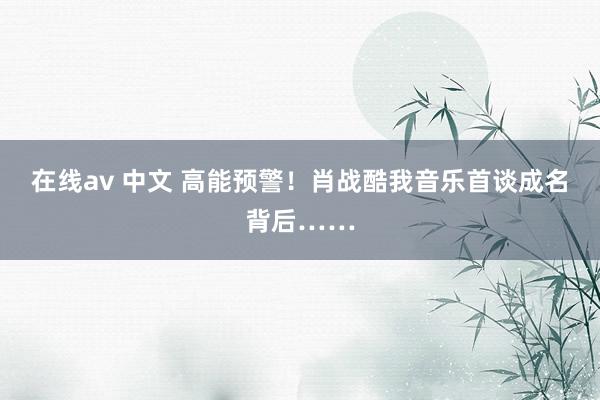 在线av 中文 高能预警！肖战酷我音乐首谈成名背后……