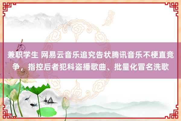 兼职学生 网易云音乐追究告状腾讯音乐不梗直竞争，指控后者犯科盗播歌曲、批量化冒名洗歌