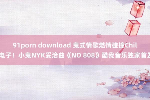 91porn download 鬼式情歌燃情碰撞Chill电子！小鬼NYK妥洽曲《NO 808》酷我音乐独家首发