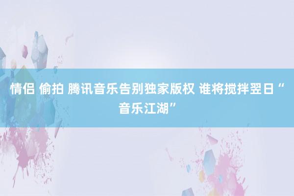 情侣 偷拍 腾讯音乐告别独家版权 谁将搅拌翌日“音乐江湖”