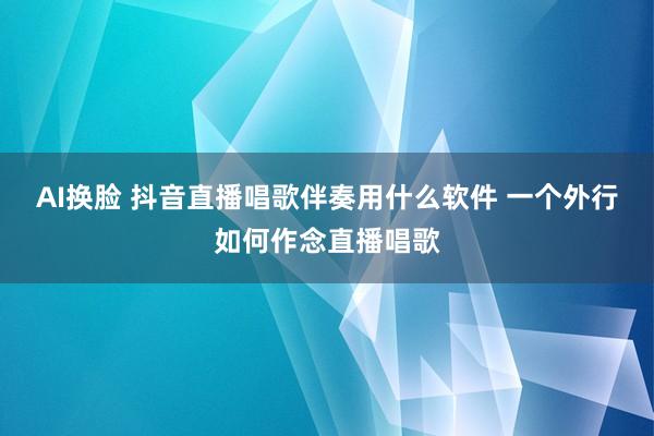 AI换脸 抖音直播唱歌伴奏用什么软件 一个外行如何作念直播唱歌