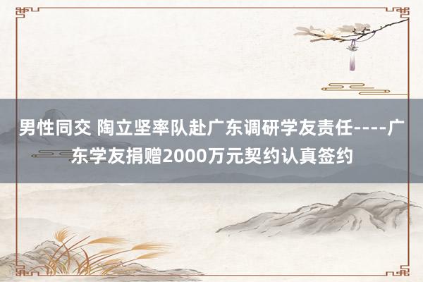 男性同交 陶立坚率队赴广东调研学友责任----广东学友捐赠2000万元契约认真签约