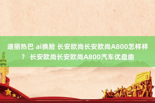 迪丽热巴 ai换脸 长安欧尚长安欧尚A800怎样样？ 长安欧尚长安欧尚A800汽车优盘曲