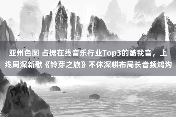 亚州色图 占据在线音乐行业Top3的酷我音，上线周深新歌《铃芽之旅》不休深耕布局长音频鸿沟