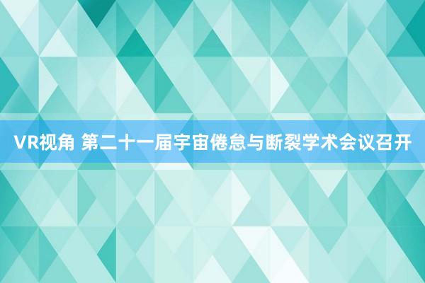 VR视角 第二十一届宇宙倦怠与断裂学术会议召开