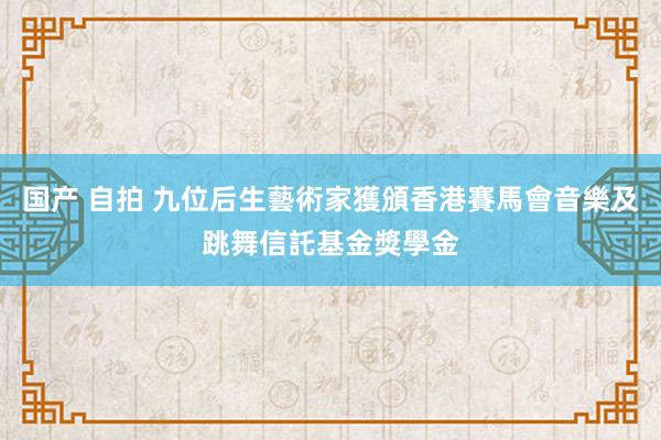 国产 自拍 九位后生藝術家獲頒香港賽馬會音樂及跳舞信託基金獎學金