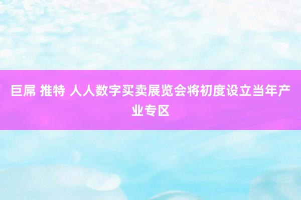 巨屌 推特 人人数字买卖展览会将初度设立当年产业专区