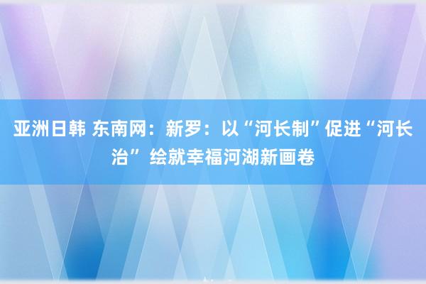 亚洲日韩 东南网：新罗：以“河长制”促进“河长治” 绘就幸福河湖新画卷