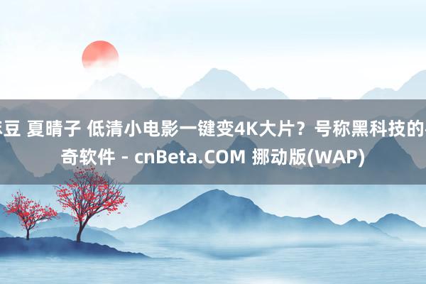 麻豆 夏晴子 低清小电影一键变4K大片？号称黑科技的神奇软件 - cnBeta.COM 挪动版(WAP)