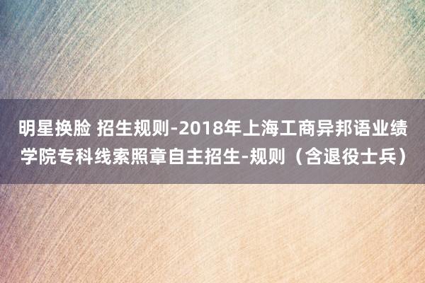 明星换脸 招生规则-2018年上海工商异邦语业绩学院专科线索照章自主招生-规则（含退役士兵）