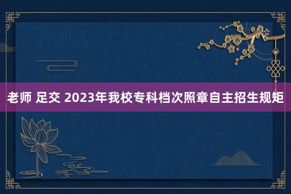 老师 足交 2023年我校专科档次照章自主招生规矩