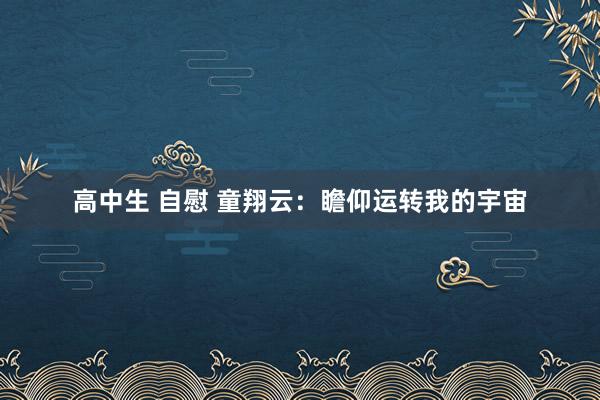 高中生 自慰 童翔云：瞻仰运转我的宇宙