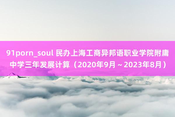 91porn_soul 民办上海工商异邦语职业学院附庸中学三年发展计算（2020年9月～2023年8月）