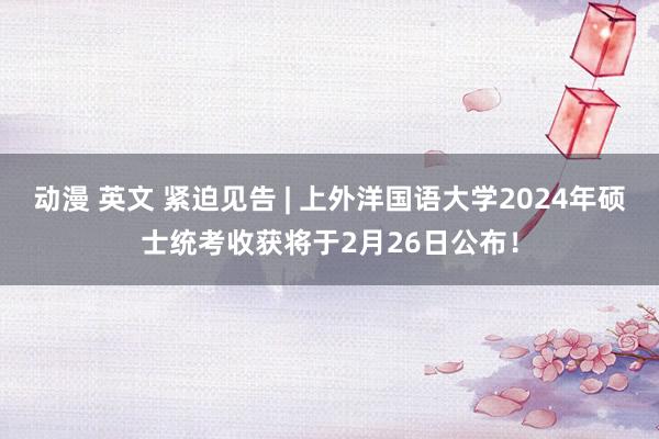 动漫 英文 紧迫见告 | 上外洋国语大学2024年硕士统考收获将于2月26日公布！