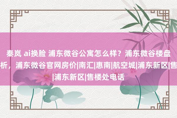 秦岚 ai换脸 浦东微谷公寓怎么样？浦东微谷楼盘优时弊分析，浦东微谷官网房价|南汇|惠南|航空城|浦东新区|售楼处电话