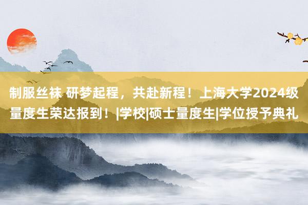 制服丝袜 研梦起程，共赴新程！上海大学2024级量度生荣达报到！|学校|硕士量度生|学位授予典礼