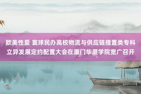 欧美性爱 寰球民办高校物流与供应链措置类专科立异发展定约配置大会在厦门华厦学院宽广召开